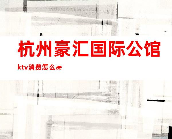 杭州豪汇国际公馆ktv消费怎么样(杭州国汇ktv小费一般给多少)