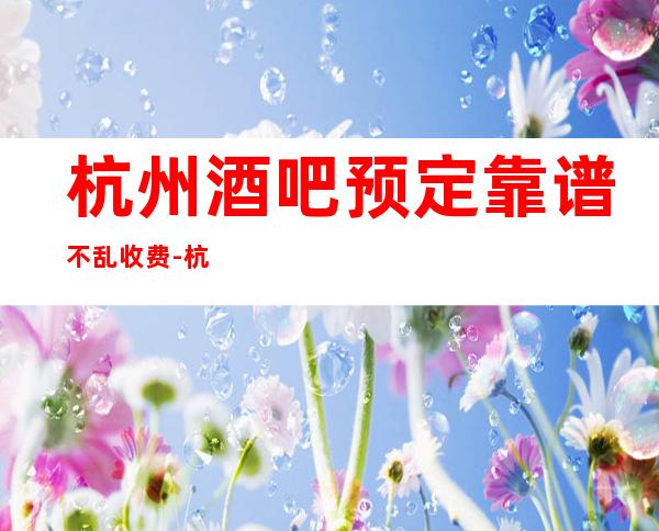 杭州酒吧预定靠谱不乱收费-杭州酒吧预订介绍-应酬必看
