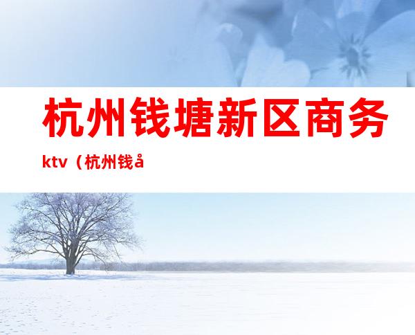 杭州钱塘新区商务ktv(杭州钱塘新区商务局投诉电话)
