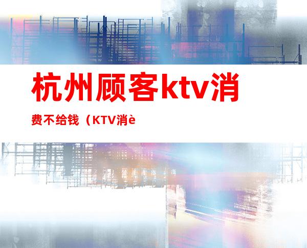 杭州顾客ktv消费不给钱（KTV消费不给钱）