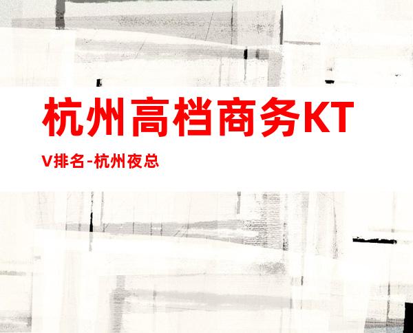 杭州高档商务KTV排名-杭州夜总会排行前三家哪家好耍？