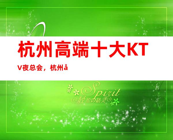 杭州高端十大KTV夜总会，杭州夜场商务KTV场所预订指南