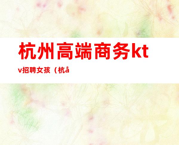 杭州高端商务ktv招聘女孩（杭州商务ktv佳丽模特招聘）