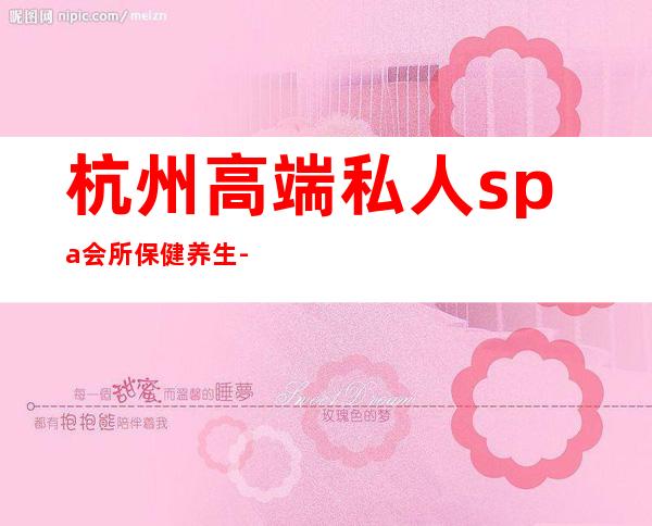 杭州高端私人spa会所保健养生-杭州哪些地方养生比较好?