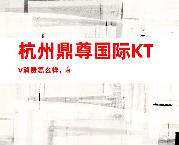 杭州鼎尊国际KTV消费怎么样，包厢低消-人均消费多少。