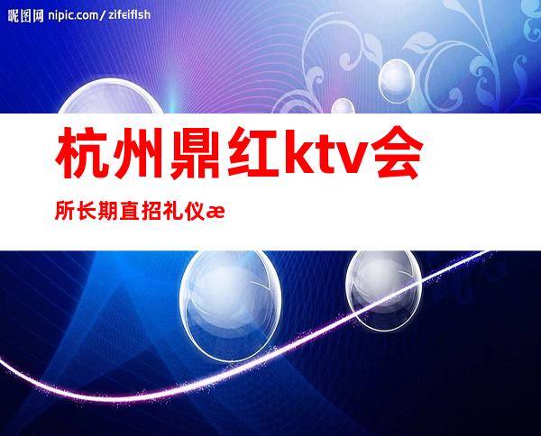 杭州鼎红ktv会所长期直招礼仪服务员-时尚优先