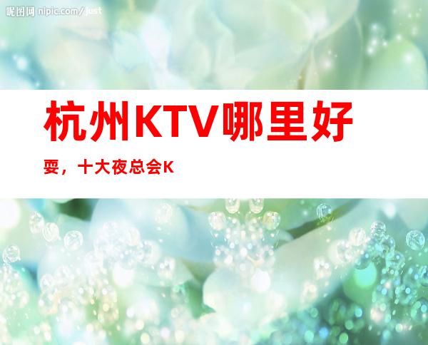 杭州KTV哪里好耍,十大夜总会KTV娱乐会所排行榜单