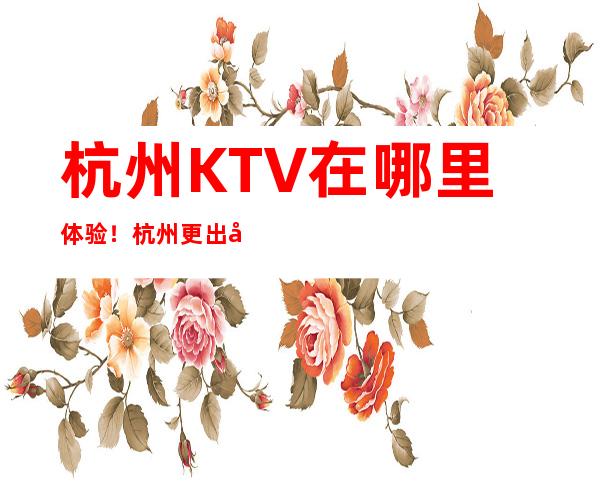 杭州KTV在哪里体验！杭州更出名高端好玩KTV夜总会