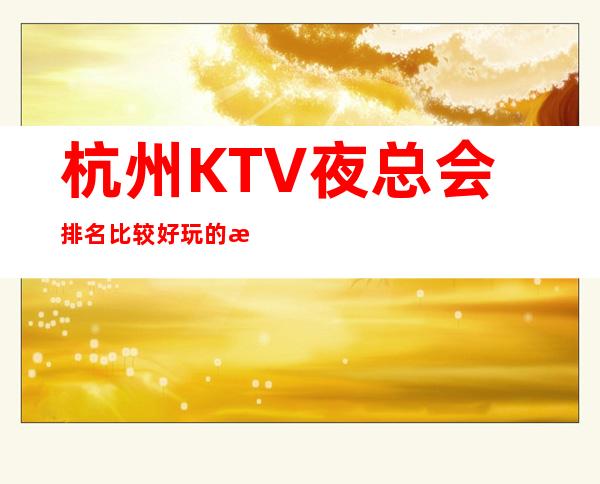 杭州KTV夜总会排名比较好玩的是哪家-唱歌KTV更高预定