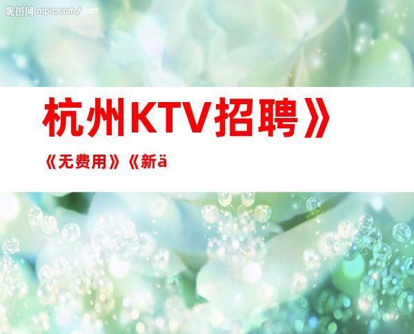 杭州KTV招聘》《无费用》《新人优先上班》《二班多