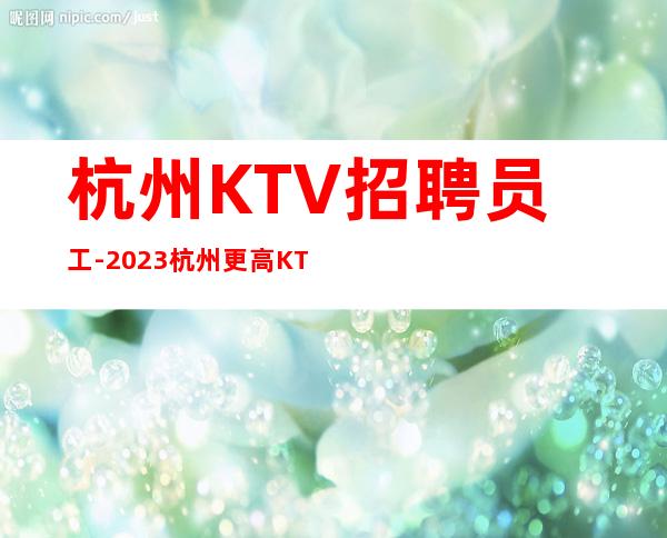 杭州KTV招聘员工-2023杭州更高KTV直招(高薪)