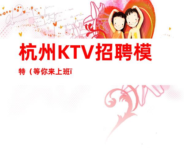 杭州KTV招聘模特（等你来上班）天天翻房好上班
