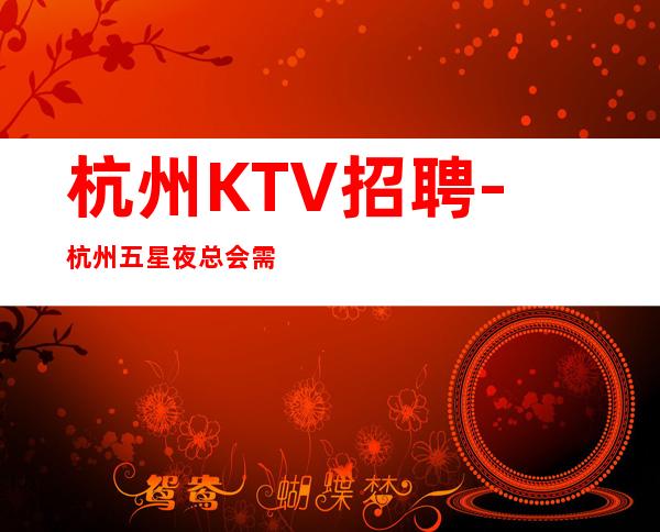 杭州KTV招聘-杭州五星夜总会需要一点颜子