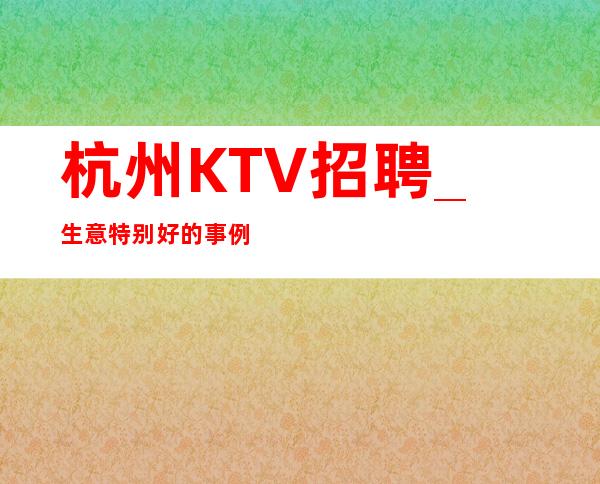 杭州KTV招聘_生意特别好的事例举证