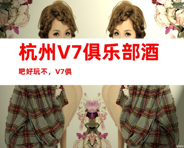 杭州V7俱乐部酒吧好玩不，V7俱乐部酒吧公主多少。
