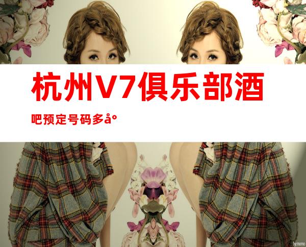 杭州V7俱乐部酒吧预定号码多少，上城区V7俱乐部消费标准？