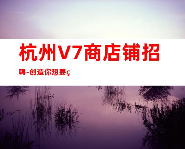杭州V7商店铺招聘-创造你想要的未来