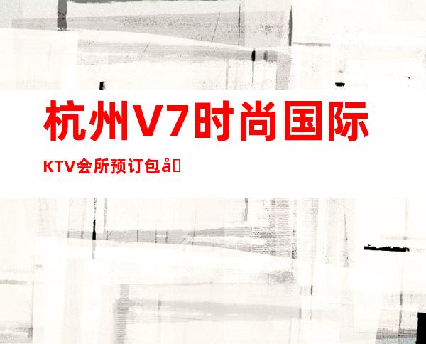 杭州V7时尚国际KTV会所预订包厢承接聚会商务宴请