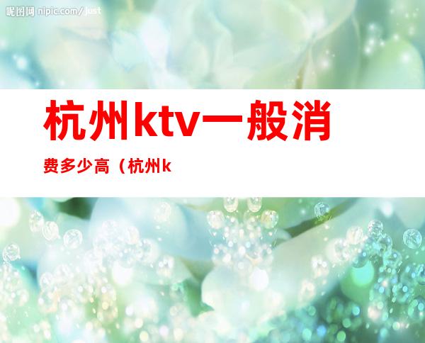 杭州ktv一般消费多少高(杭州ktv一般消费多少高)