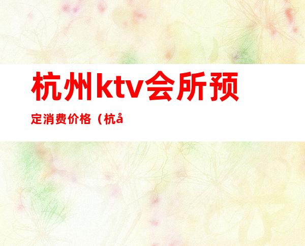 杭州ktv会所预定消费价格(杭州哪家ktv会所档次高)