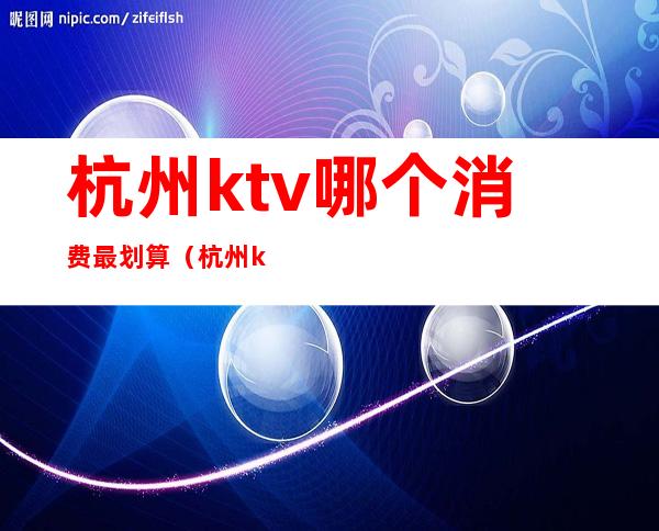 杭州ktv哪个消费最划算（杭州ktv消费水平）