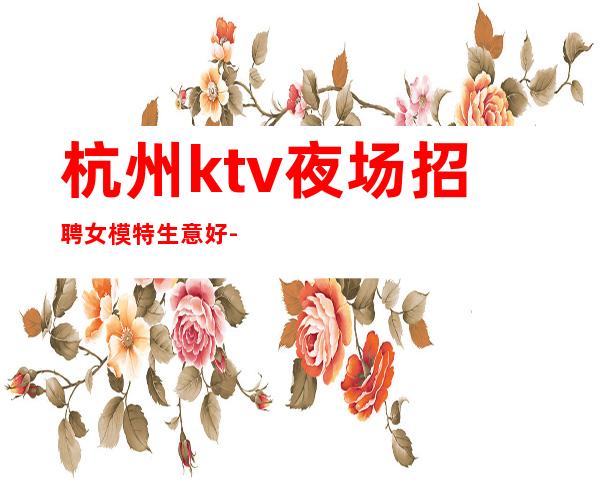 杭州ktv夜场招聘女模特生意好-亲自我们不是中介