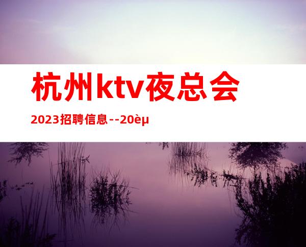 杭州ktv夜总会2023招聘信息--20起步-真实场所招聘信息
