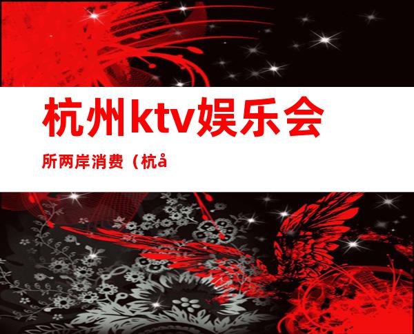 杭州ktv娱乐会所两岸消费（杭州女场ktv）