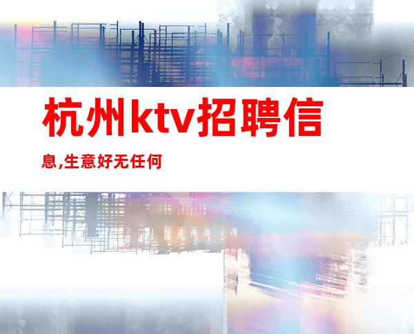 杭州ktv招聘信息,生意好无任何费用包住宿