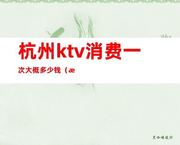 杭州ktv消费一次大概多少钱(杭州ktv消费一般多少钱)