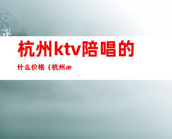 杭州ktv陪唱的什么价格(杭州歌厅陪唱)