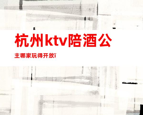 杭州ktv陪酒公主哪家玩得开放(杭州有陪酒的ktv)