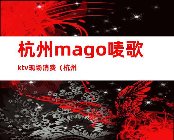 杭州mago唛歌ktv现场消费(杭州唛歌KTV)