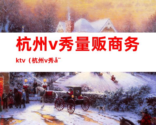 杭州v秀量贩商务ktv(杭州v秀娱乐场所)