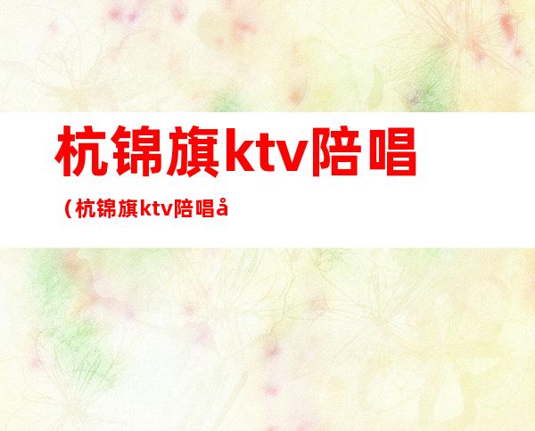 杭锦旗ktv陪唱（杭锦旗ktv陪唱哪儿有）