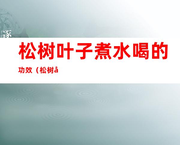 松树叶子煮水喝的功效(松树叶子煮水喝的功效作用)