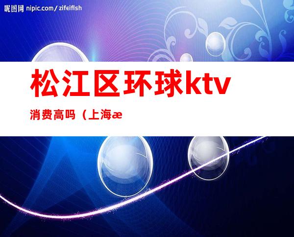 松江区环球ktv消费高吗(上海松江ktv消费如何)