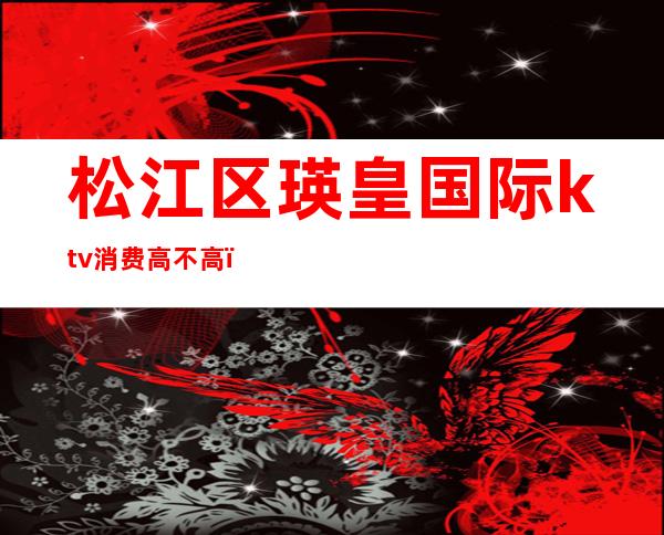 松江区瑛皇国际ktv消费高不高(松江瑛皇国际娱乐会所电话)