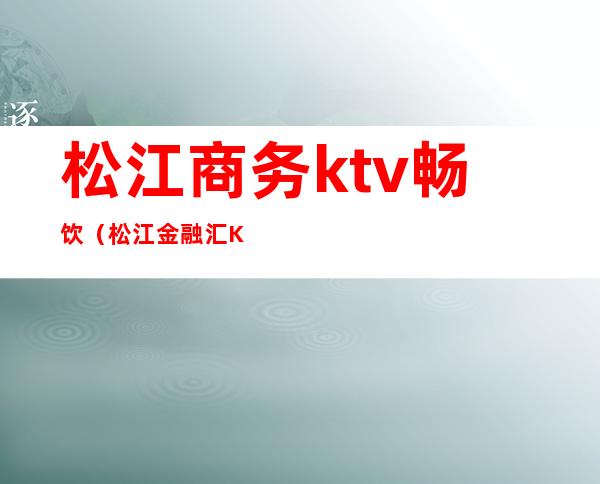 松江商务ktv畅饮(松江金融汇KTV)