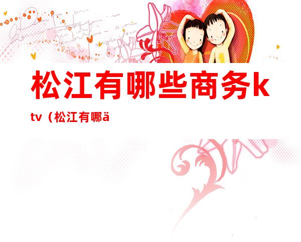 松江有哪些商务ktv(松江有哪些商务区)