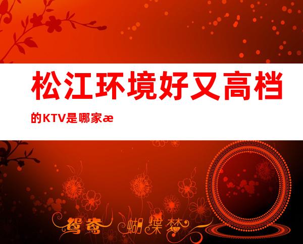 松江环境好又高档的KTV是哪家?推荐松江区环球国际KTV