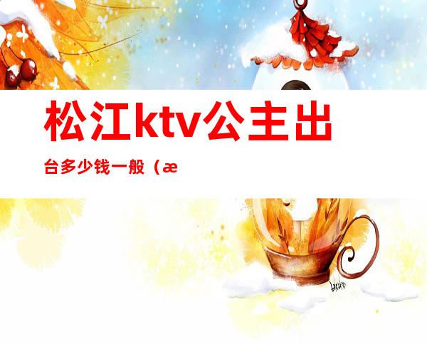 松江ktv公主出台多少钱一般(温江ktv公主多少钱)