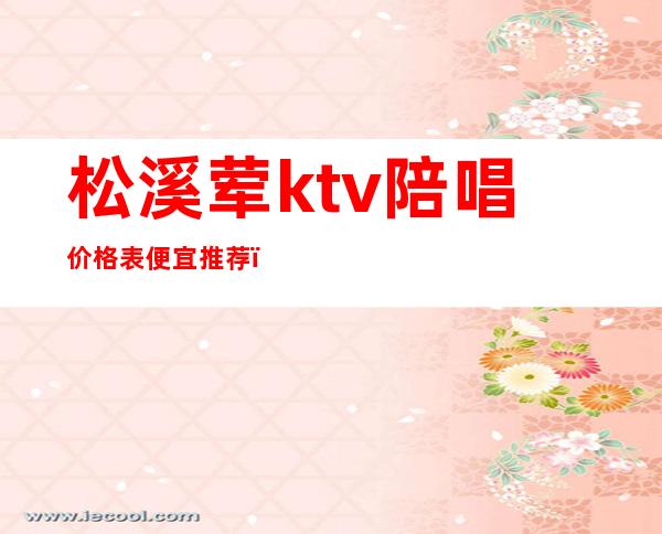 松溪荤ktv陪唱价格表便宜推荐(清溪ktv哪里好玩)