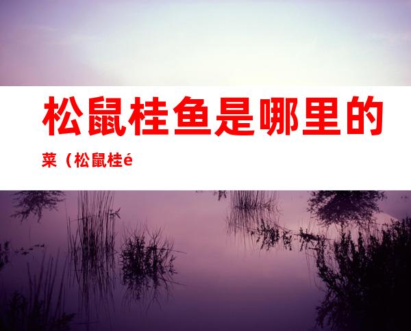 松鼠桂鱼是哪里的菜（松鼠桂鱼是哪个地方的菜）
