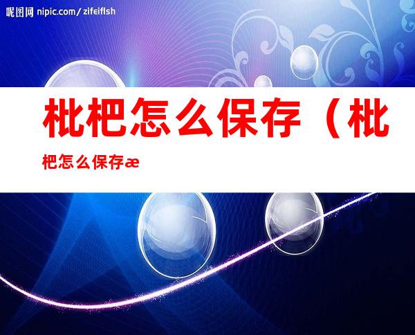 枇杷怎么保存(枇杷怎么保存时间长一点)