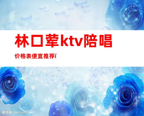 林口荤ktv陪唱价格表便宜推荐(林口ktv多少钱)