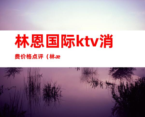 林恩国际ktv消费价格点评(林恩国际娱乐会所)