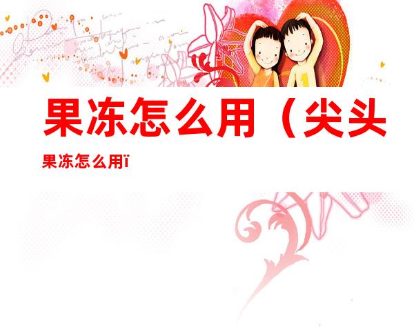 果冻怎么用(尖头果冻怎么用)