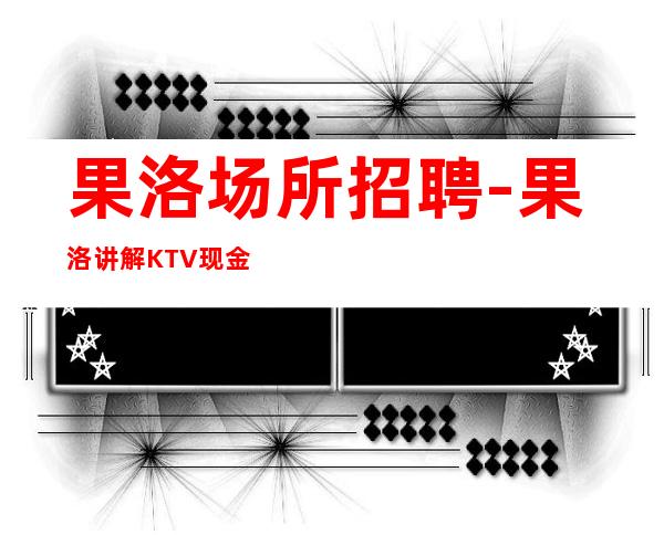 果洛场所招聘-果洛讲解KTV现金场实力保证