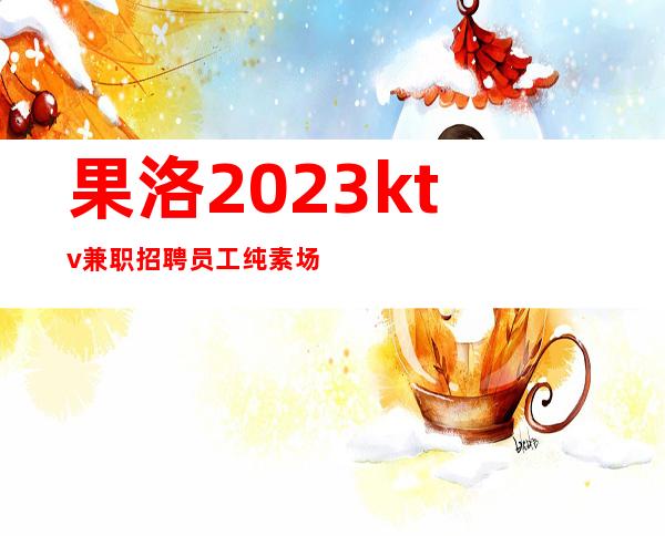 果洛2023ktv兼职招聘员工纯素场KTV招聘员工工资不压金